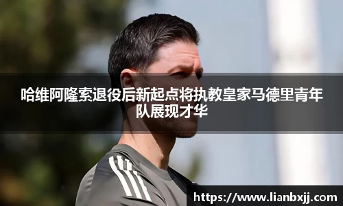 哈维阿隆索退役后新起点将执教皇家马德里青年队展现才华